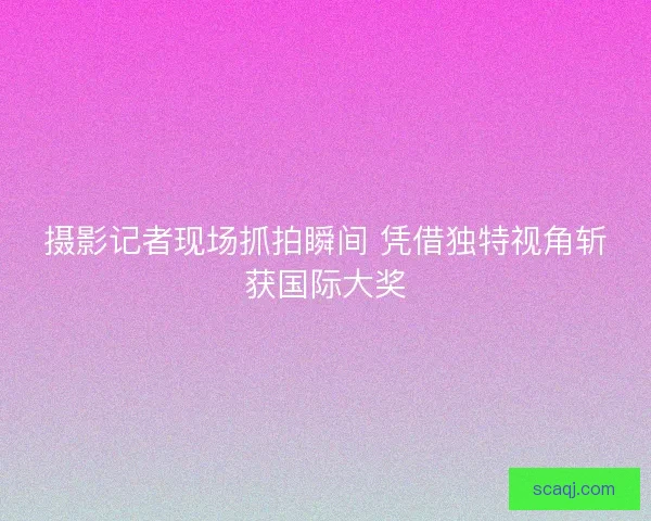 摄影记者现场抓拍瞬间 凭借独特视角斩获国际大奖