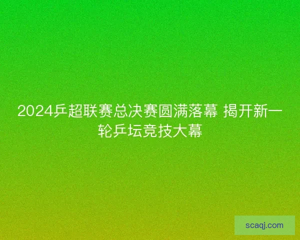 2024乒超联赛总决赛圆满落幕 揭开新一轮乒坛竞技大幕