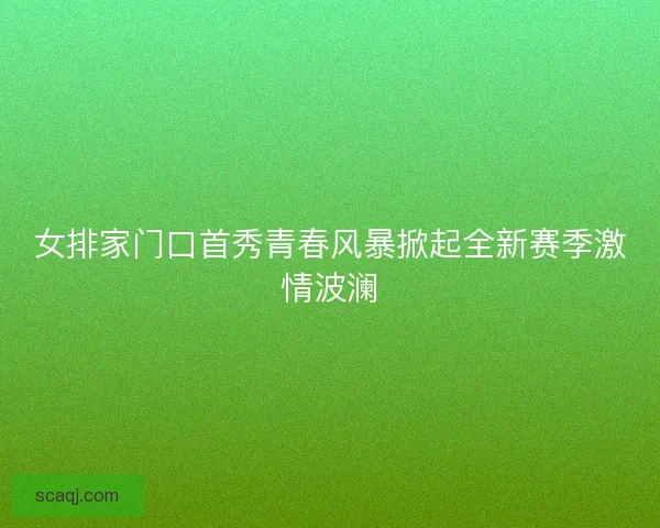 女排家门口首秀青春风暴掀起全新赛季激情波澜