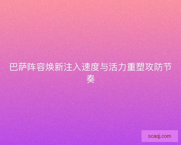 巴萨阵容焕新注入速度与活力重塑攻防节奏